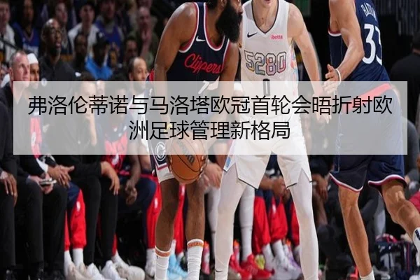 弗洛伦蒂诺与马洛塔欧冠首轮会晤折射欧洲足球管理新格局
