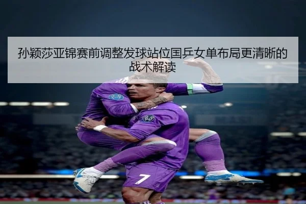 孙颖莎亚锦赛前调整发球站位国乒女单布局更清晰的战术解读
